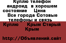 Куплю телефон андроид, в хорошем состояние  › Цена ­ 1 000 - Все города Сотовые телефоны и связь » Куплю   . Крым,Старый Крым